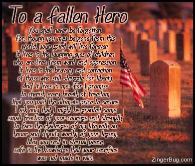 Click to get the codes for this image. To a Fallen Hero. You shall never be forgotten. For though you may be gone from this world, your spirit will live forever. It lives in the laughing eyes of children who are free from want and opression. It lives in the bravery and conviction of those who still struggle for liberty. And it lives in me. For I promise to cherish every breath of freedom that you paid the ultimate price to secure. I ask only that I might be granted some small fraction of your courage and strenght to face the challenges of my life with an honor and dignity worthy of your legacy. May you rest in eternal peace safe in the knowledge that your sacrifice was not made in vain.