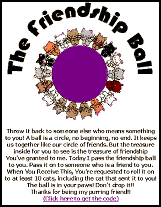 Click to get the codes for this image. The Friendship Ball. Throw it back to someone else who means something to you! A ball is a circle, no beginning, no end. It keeps us together like our circle of friends. But the treasure inside for you to see is the treasure of friendship you've granted to me. Today I pass the friendship ball to you. Pass it on to someone who is a friend to you. When you receive this, you're requested to roll it on to at least 10 cats, including the cat that sent it to you! The ball is in your paws! Don't drop it!!! Thanks for being my purring friend!!