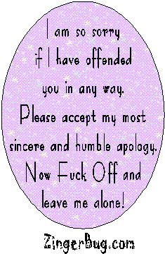 I am so sorry if I have offended you in any way. Please accept my most sincere and humble apology. Now F**k Off and leave me alone!