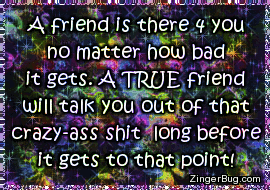 Click to get the codes for this image. This cute glitter graphic comment reads: A friend is there 4 you no matter how bad it gets. A TRUE friend will talk you out of that crazy-ass sh*t long before it gets to that point!