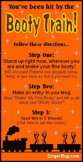 Click to get the codes for this image. You've been hit by the Booty Train! Follow these directions... Step One: Stand up right now, wherever you are and shake your fine booty! (NO excuses! Pretend you dropped something, or you have an itch if you need to.) Step Two: Make an entry in your blog titled Shakin' My Fine Booty! and tell us all about your Booty Shake! Step 3: Send this to 5 friends!