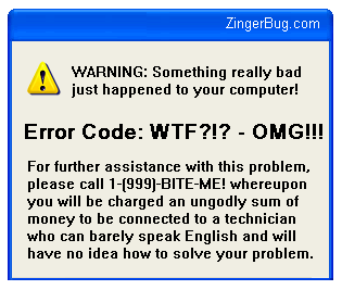 Click to get the codes for this image. This funny graphic mimics the computer error message box of Microsoft Windows. The comment reads: WARNING! Something really bad just happened to your computer! Error Code: WTF?!? - OMG!!! For further assistance with this problem, please call 1(999)-BITE-ME! Whereupon you will be charged an ungodly sum of money to be connected to a technician who can barely speak English and will have no idea how to solve your problem.