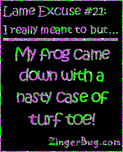 Click to get the codes for this image. This funny glitter graphic reads: Lame Excuse Number 21 I really meant to, but... My frog came down with a nasty case of turf toe!
