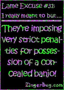 Click to get the codes for this image. This funny glitter graphic reads: Lame Excuse Number 31 I really meant to, but... They're imposing very strict penalties for posession of a concealed banjo!