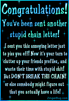 Click to get the codes for this image. This funny glitter graphic makes fun of the rampant On-Line Chain letters. The comment reads: Contratulations! You've been sent another stupid chain letter! I sent you this annoying letter just to piss you off! Now it's your turn to clutter up your friends profiles, and waste their time with stupid shit! But DON'T BREAK THE CHAIN! Or else somebody might figure out that you actually have a life!