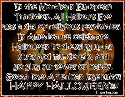 Click to get the codes for this image. This funny glitter graphic comment reads: In the Northern European Tradition, All Hallow'd Eve was a day of religious festivities. In America we celebrate Halloween by dressing up as sluts and murderers, and gorging ourselves on candy. Gotta love American ingenuity! Happy Halloween!!!