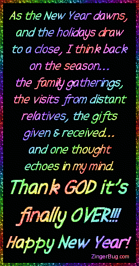 Click to get the codes for this image. This funny glitter graphic reads: As the New Year dawns, and the holidays draw to a close, I think back on the season... The family gatherings, the visits from distant relatives, the gifts given & received... And one thought echoes in my mind. Thank GOD it's finally OVER!!!! Happy New Year!